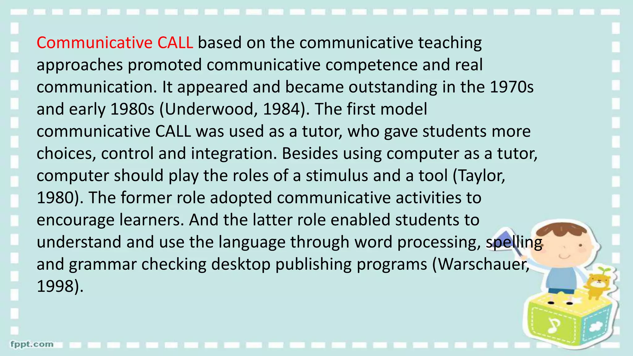 Communicative CALL based on the communicative teaching
approaches promoted communicative competence and real
communication. It appeared and became outstanding in the 1970s
and early 1980s (Underwood, 1984). The first model
communicative CALL was used as a tutor, who gave students more
choices, control and integration. Besides using computer as a tutor,
computer should play the roles of a stimulus and a tool (Taylor,
1980). The former role adopted communicative activities to
encourage learners. And the latter role enabled students to
understand and use the language through word processing, spelling
and grammar checking desktop publishing programs (Warschauer,
1998).
 