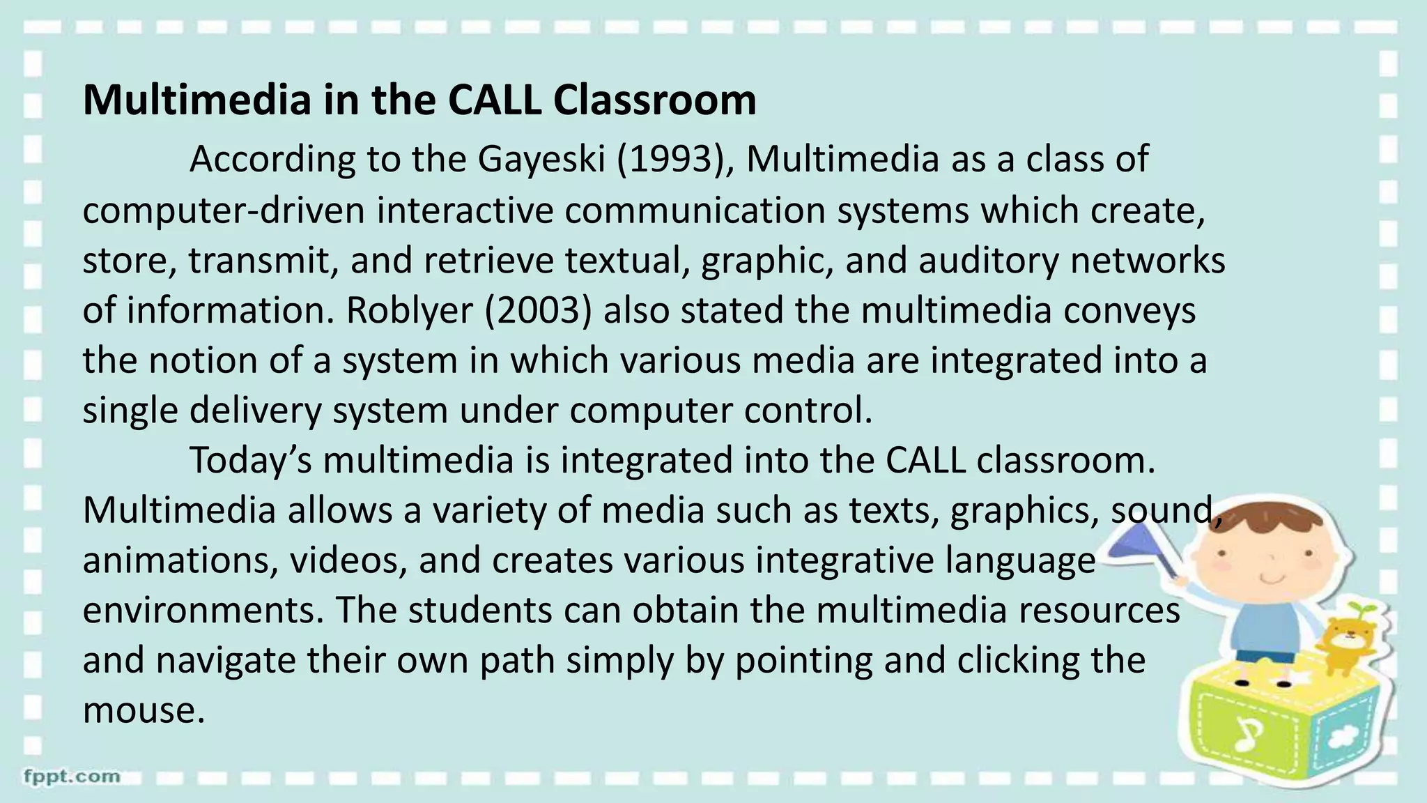 Multimedia in the CALL Classroom
According to the Gayeski (1993), Multimedia as a class of
computer-driven interactive communication systems which create,
store, transmit, and retrieve textual, graphic, and auditory networks
of information. Roblyer (2003) also stated the multimedia conveys
the notion of a system in which various media are integrated into a
single delivery system under computer control.
Today’s multimedia is integrated into the CALL classroom.
Multimedia allows a variety of media such as texts, graphics, sound,
animations, videos, and creates various integrative language
environments. The students can obtain the multimedia resources
and navigate their own path simply by pointing and clicking the
mouse.
 