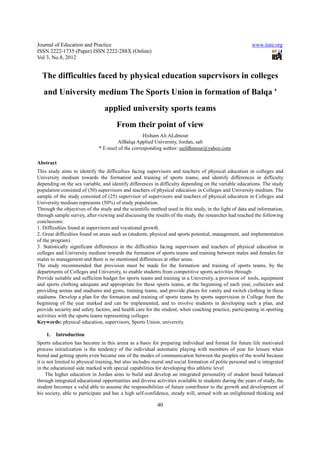 Journal of Education and Practice                                                                        www.iiste.org
ISSN 2222-1735 (Paper) ISSN 2222-288X (Online)
Vol 3, No.8, 2012


  The difficulties faced by physical education supervisors in colleges
   and University medium The Sports Union in formation of Balqa '
                                 applied university sports teams
                                       From their point of view
                                                   Hisham Ali ALdmour
                                       AlBalqa Applied University, Jordan, salt
                              * E-mail of the corresponding author: saifdhmour@yahoo.com

Abstract
This study aims to identify the difficulties facing supervisors and teachers of physical education in colleges and
University medium towards the formation and training of sports teams, and identify differences in difficulty
depending on the sex variable, and identify differences in difficulty depending on the variable educations. The study
population consisted of (50) supervisors and teachers of physical education in Colleges and University medium. The
sample of the study consisted of (25) supervisor of supervisors and teachers of physical education in Colleges and
University medium represents (50%) of study population.
Through the objectives of the study and the scientific method used in this study, in the light of data and information,
through sample survey, after viewing and discussing the results of the study, the researcher had reached the following
conclusions:
1. Difficulties found at supervisors and vocational growth.
2. Great difficulties found on areas such as (students, physical and sports potential, management, and implementation
of the program).
3. Statistically significant differences in the difficulties facing supervisors and teachers of physical education in
colleges and University medium towards the formation of sports teams and training between males and females for
males to management and there is no mentioned differences at other areas.
The study recommended that provision must be made for the formation and training of sports teams, by the
departments of Colleges and University, to enable students from competitive sports activities through:
Provide suitable and sufficient budget for sports teams and training in a University, a provision of tools, equipment
and sports clothing adequate and appropriate for these sports teams, at the beginning of each year, collectors and
providing arenas and stadiums and gyms, training teams, and provide places for vanity and switch clothing in these
stadiums. Develop a plan for the formation and training of sports teams by sports supervision in College from the
beginning of the year marked and can be implemented, and to involve students in developing such a plan, and
provide security and safety factors, and health care for the student, when coaching practice, participating in sporting
activities with the sports teams representing colleges
Keywords: physical education, supervisors, Sports Union, university.

    1.   Introduction
Sports education has become in this arena as a basis for preparing individual and format for future life motivated
process initialization is the tendency of the individual automatic playing with members of year for leisure when
bored and getting sports even became one of the modes of communication between the peoples of the world because
it is not limited to physical training, but also includes moral and social formation of polite personal and is integrated
in the educational side marked with special capabilities for developing this athletic level
     The higher education in Jordan aims to build and develop an integrated personality of student based balanced
through integrated educational opportunities and diverse activities available to students during the years of study, the
student becomes a valid able to assume the responsibilities of future contributor to the growth and development of
his society, able to participate and has a high self-confidence, steady will, armed with an enlightened thinking and

                                                           40
 