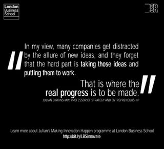 ‘‘
‘
        In my view, many companies get distracted
        by the allure of new ideas, and they forget
        that the hard part is taking those ideas and
        putting them to work.
                                That is where the
                     real progress is to be made.
                   JULIAN BIRKINSHAW, PROFESSOR OF STRATEGY AND ENTREPRENEURSHIP




Learn more about Julian’s Making Innovation Happen programme at London Business School
                               http://bit.ly/LBSinnovate
 