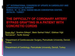 12TH INTERNATIONAL CONGRESS OF UPDATE IN CARDIOLOGY AND
CARDIOVASCULAR SURGERY
MARCH, 10 - 13, 2016 / SUENO BELEK CONVENTION CENTER,
ANTALYA - TURKEY
THE DIFFICULTY OF CORONARY ARTERY
BYPASS GRAFTING IN A PATIENT WITH
CONCRETIO CORDIS
İhsan Alur1, İbrahim Gökşin1, Bekir Serhat Yıldız2, Gökhan Yiğit
Tanrısever1, Tevfik Güneş1
1Department of Cardiovascular Surgery, Pamukkale University, Denizli,
Turkey
2Department of Cardiology, Pamukkale University, Denizli, Turkey
 