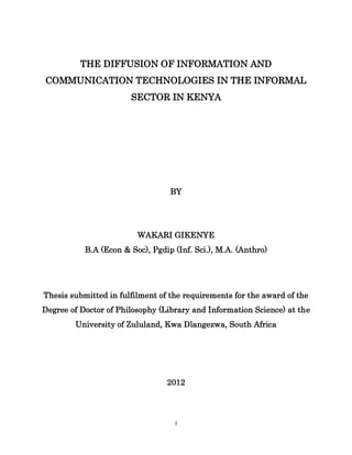 i 
THE DIFFUSION OF INFORMATION AND COMMUNICATION TECHNOLOGIES IN THE INFORMAL SECTOR IN KENYA BY 
WAKARI GIKENYE 
B.A (Econ & Soc), Pgdip (Inf. Sci.), M.A. (Anthro) 
Thesis submitted in fulfilment of the requirements for the award of the Degree of Doctor of Philosophy (Library and Information Science) at the University of Zululand, Kwa Dlangezwa, South Africa 2012  