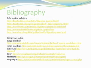 BibliographyInformation websites,http://kidshealth.org/kid/htbw/digestive_system.html#http://kidshealth.org/parent/general/body_basics/digestive.html#http://www.buzzle.com/articles/digestive-system-for-kids.htmlhttp://www.surfnetkids.com/digestive_system.htmhttp://www.imcpl.org/kids/guides/health/digestivesystem.htmlPictures websites,Large intestine: http://www.obesityhelp.com/forums/lapband/lapband_system_candidates.htmlSmall intestine: http://yenoh93.medceu.com/index/courses/obesesurgery.htmPancreas: http://www.mydr.com.au/gastrointestinal-health/how-your-food-is-digestedLiver: http://www.epidemic.org/theFacts/essentials/yourLiver/Stomach: http://lyricsdog.in/s/human%20stomach%20diagramEsophagus: http://www.healthnewsflash.com/conditions/esophagus_cancer.php