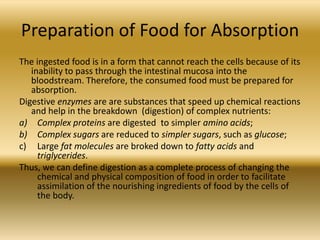 Preparation of Food for Absorption
The ingested food is in a form that cannot reach the cells because of its
   inability to pass through the intestinal mucosa into the
   bloodstream. Therefore, the consumed food must be prepared for
   absorption.
Digestive enzymes are are substances that speed up chemical reactions
   and help in the breakdown (digestion) of complex nutrients:
a) Complex proteins are digested to simpler amino acids;
b) Complex sugars are reduced to simpler sugars, such as glucose;
c) Large fat molecules are broked down to fatty acids and
     triglycerides.
Thus, we can define digestion as a complete process of changing the
     chemical and physical composition of food in order to facilitate
     assimilation of the nourishing ingredients of food by the cells of
     the body.
 
