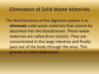 Elimination of Solid Waste Materials
The third function of the digestive system is to
  eliminate solid waste materials that cannot be
  absorbed into the bloodstream. These waste
  materials are called feces (stools). They are
  concentrated in the large intestine and finally
  pass out of the body through the anus. This
  process is called defecation.
 