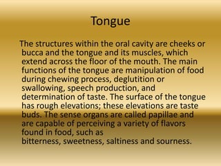 Tongue
The structures within the oral cavity are cheeks or
bucca and the tongue and its muscles, which
extend across the floor of the mouth. The main
functions of the tongue are manipulation of food
during chewing process, deglutition or
swallowing, speech production, and
determination of taste. The surface of the tongue
has rough elevations; these elevations are taste
buds. The sense organs are called papillae and
are capable of perceiving a variety of flavors
found in food, such as
bitterness, sweetness, saltiness and sourness.
 