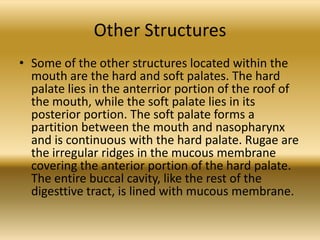 Other Structures
• Some of the other structures located within the
  mouth are the hard and soft palates. The hard
  palate lies in the anterrior portion of the roof of
  the mouth, while the soft palate lies in its
  posterior portion. The soft palate forms a
  partition between the mouth and nasopharynx
  and is continuous with the hard palate. Rugae are
  the irregular ridges in the mucous membrane
  covering the anterior portion of the hard palate.
  The entire buccal cavity, like the rest of the
  digesttive tract, is lined with mucous membrane.
 
