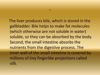 -
The liver produces bile, which is stored in the
gallbladder. Bile helps to make fat molecules
(which otherwise are not soluble in water)
soluble, so they can be absorbed by the body.
Second, the small intestine absorbs the
nutrients from the digestive process. The
inner wall of the small intestine is covered by
millions of tiny fingerlike projections called
villi.
 
