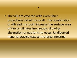 -
• The villi are covered with even tinier
  projections called microvilli. The combination
  of villi and microvilli increase the surface area
  of the small intestine greatly, allowing
  absorption of nutrients to occur. Undigested
  material travels next to the large intestine.
 