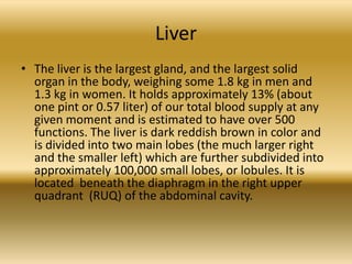 Liver
• The liver is the largest gland, and the largest solid
  organ in the body, weighing some 1.8 kg in men and
  1.3 kg in women. It holds approximately 13% (about
  one pint or 0.57 liter) of our total blood supply at any
  given moment and is estimated to have over 500
  functions. The liver is dark reddish brown in color and
  is divided into two main lobes (the much larger right
  and the smaller left) which are further subdivided into
  approximately 100,000 small lobes, or lobules. It is
  located beneath the diaphragm in the right upper
  quadrant (RUQ) of the abdominal cavity.
 