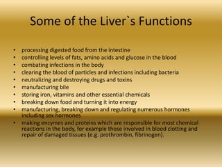 Some of the Liver`s Functions
• processing digested food from the intestine
• controlling levels of fats, amino acids and glucose in the blood
• combating infections in the body
• clearing the blood of particles and infections including bacteria
• neutralizing and destroying drugs and toxins
• manufacturing bile
• storing iron, vitamins and other essential chemicals
• breaking down food and turning it into energy
• manufacturing, breaking down and regulating numerous hormones
  including sex hormones
• making enzymes and proteins which are responsible for most chemical
  reactions in the body, for example those involved in blood clotting and
  repair of damaged tissues (e.g. prothrombin, fibrinogen).
 