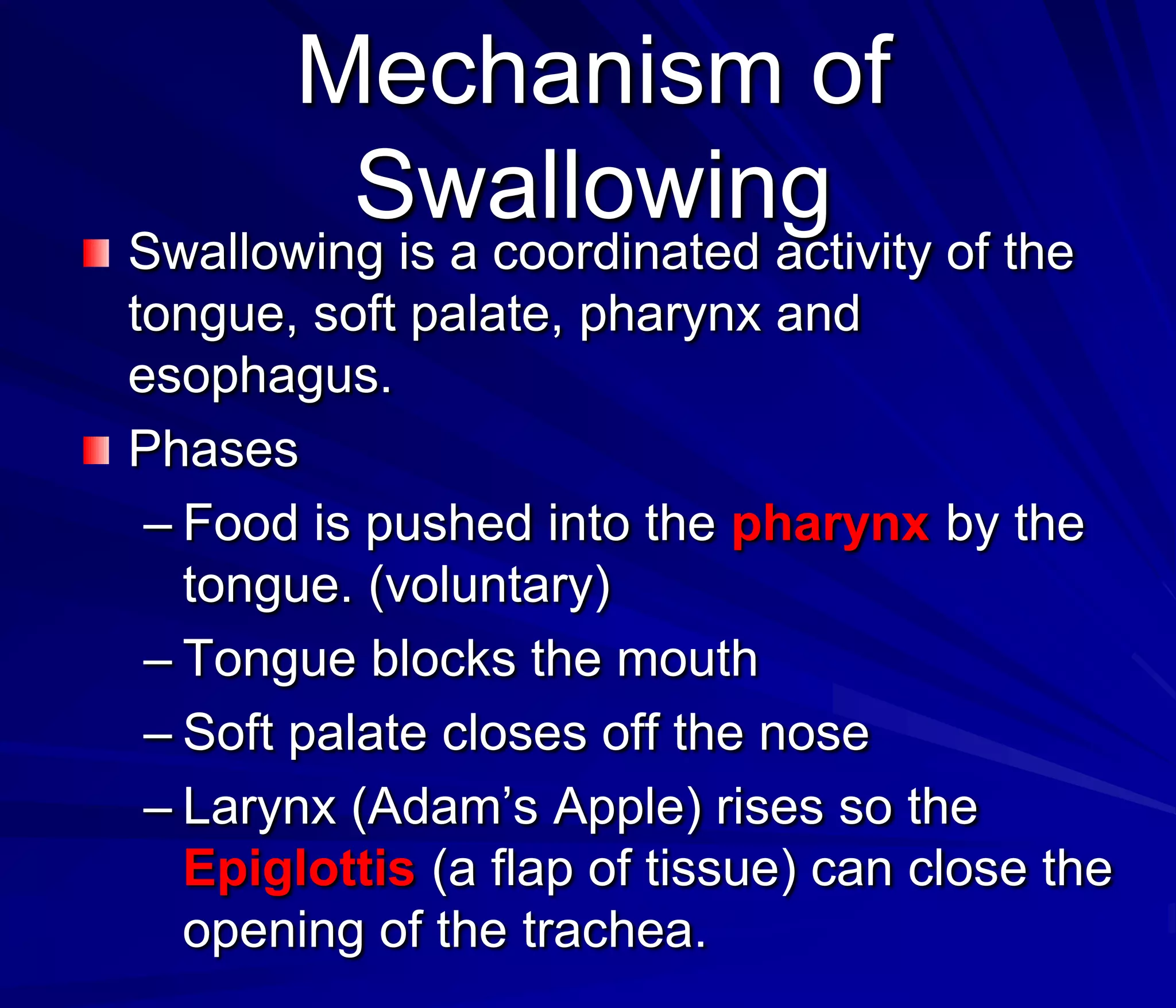 Mechanism of
        Swallowing
Swallowing is a coordinated activity of the
tongue, soft palate, pharynx and
esophagus.
Phases
 – Food is pushed into the pharynx by the
   tongue. (voluntary)
 – Tongue blocks the mouth
 – Soft palate closes off the nose
 – Larynx (Adam’s Apple) rises so the
   Epiglottis (a flap of tissue) can close the
   opening of the trachea.
 
