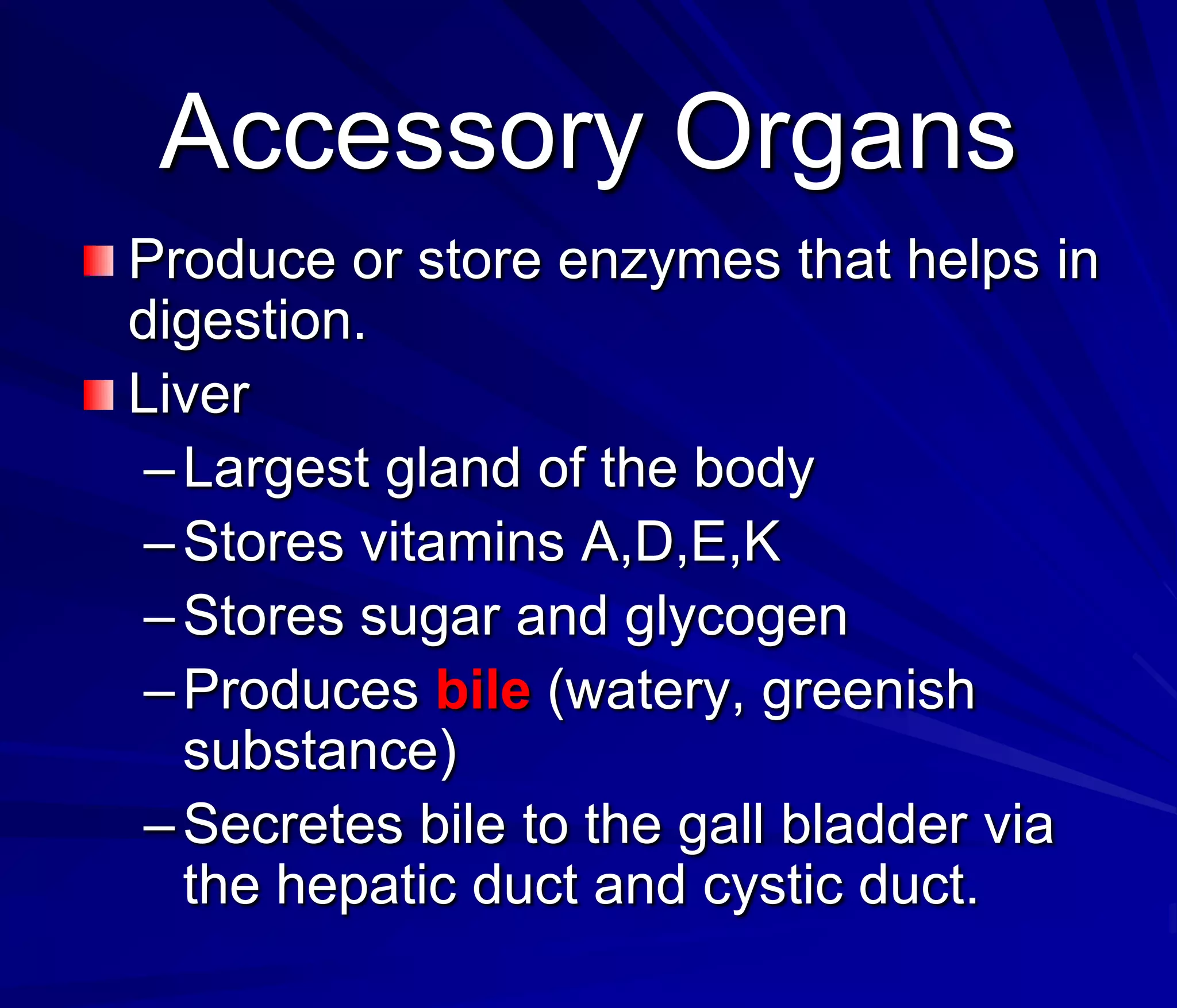Accessory Organs
Produce or store enzymes that helps in
digestion.
Liver
 – Largest gland of the body
 – Stores vitamins A,D,E,K
 – Stores sugar and glycogen
 – Produces bile (watery, greenish
   substance)
 – Secretes bile to the gall bladder via
   the hepatic duct and cystic duct.
 