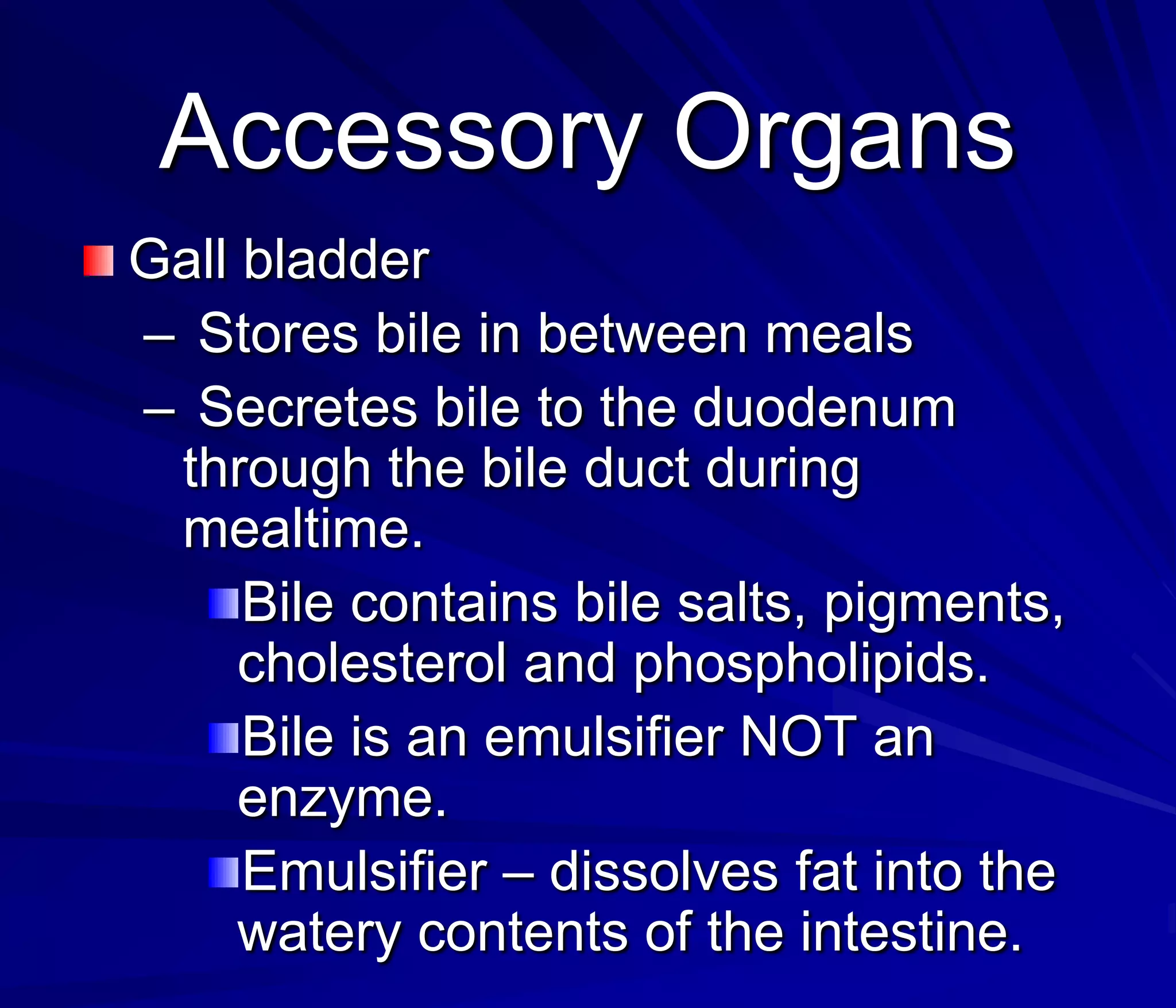 Accessory Organs
Gall bladder
– Stores bile in between meals
– Secretes bile to the duodenum
 through the bile duct during
 mealtime.
     Bile contains bile salts, pigments,
     cholesterol and phospholipids.
     Bile is an emulsifier NOT an
     enzyme.
     Emulsifier – dissolves fat into the
     watery contents of the intestine.
 