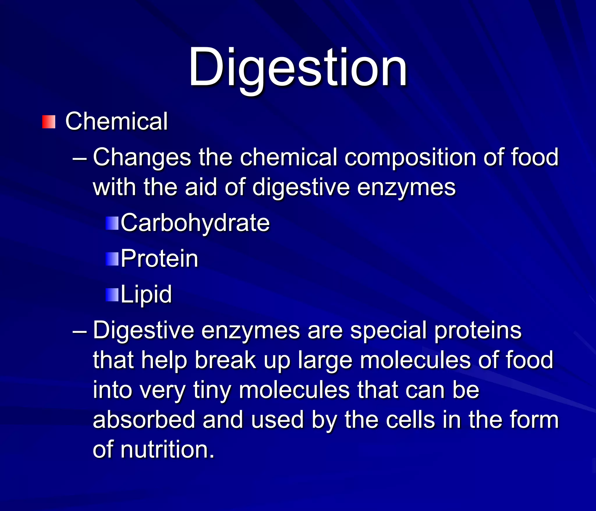 Digestion
Chemical
– Changes the chemical composition of food
  with the aid of digestive enzymes
     Carbohydrate
     Protein
     Lipid
– Digestive enzymes are special proteins
  that help break up large molecules of food
  into very tiny molecules that can be
  absorbed and used by the cells in the form
  of nutrition.
 