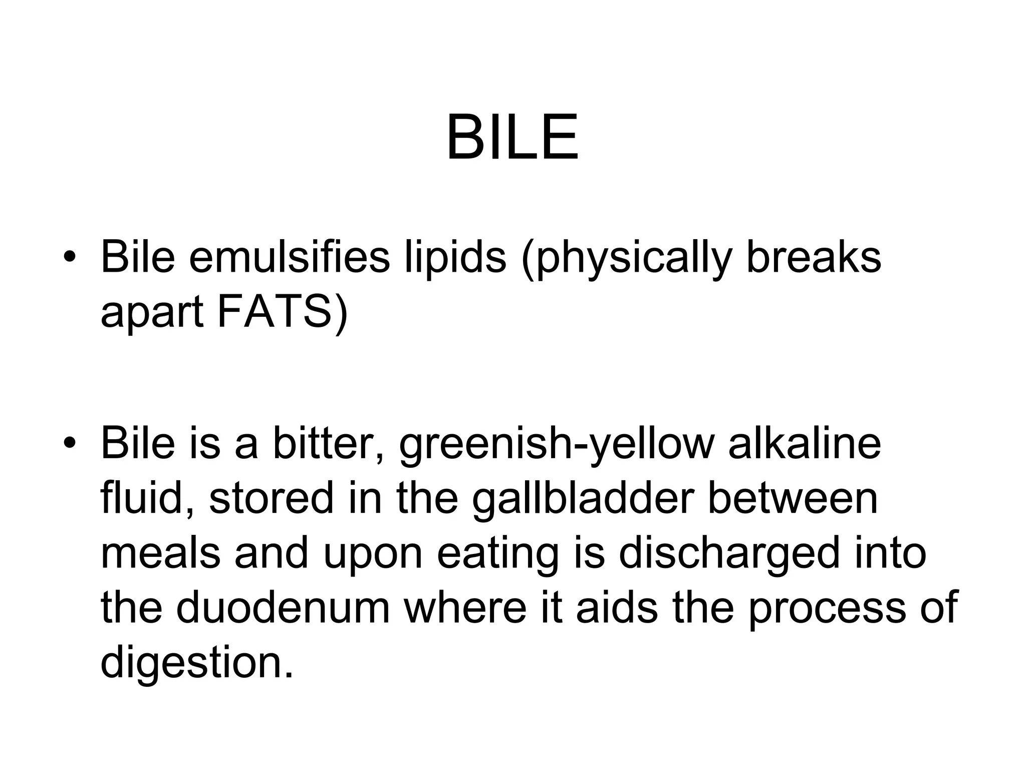 BILE
• Bile emulsifies lipids (physically breaks
  apart FATS)

• Bile is a bitter, greenish-yellow alkaline
  fluid, stored in the gallbladder between
  meals and upon eating is discharged into
  the duodenum where it aids the process of
  digestion.
 