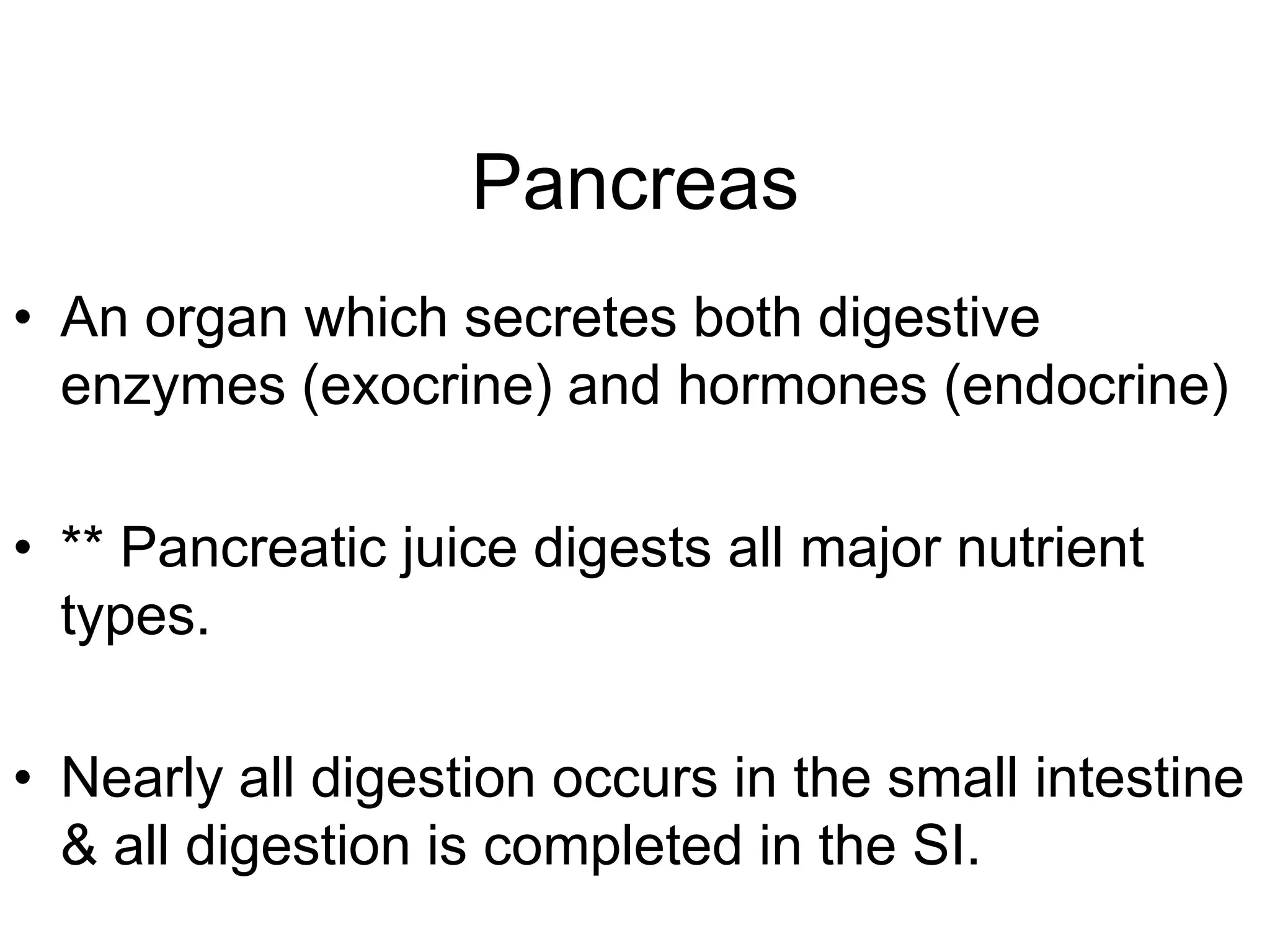 Pancreas
• An organ which secretes both digestive
  enzymes (exocrine) and hormones (endocrine)

• ** Pancreatic juice digests all major nutrient
  types.

• Nearly all digestion occurs in the small intestine
  & all digestion is completed in the SI.
 