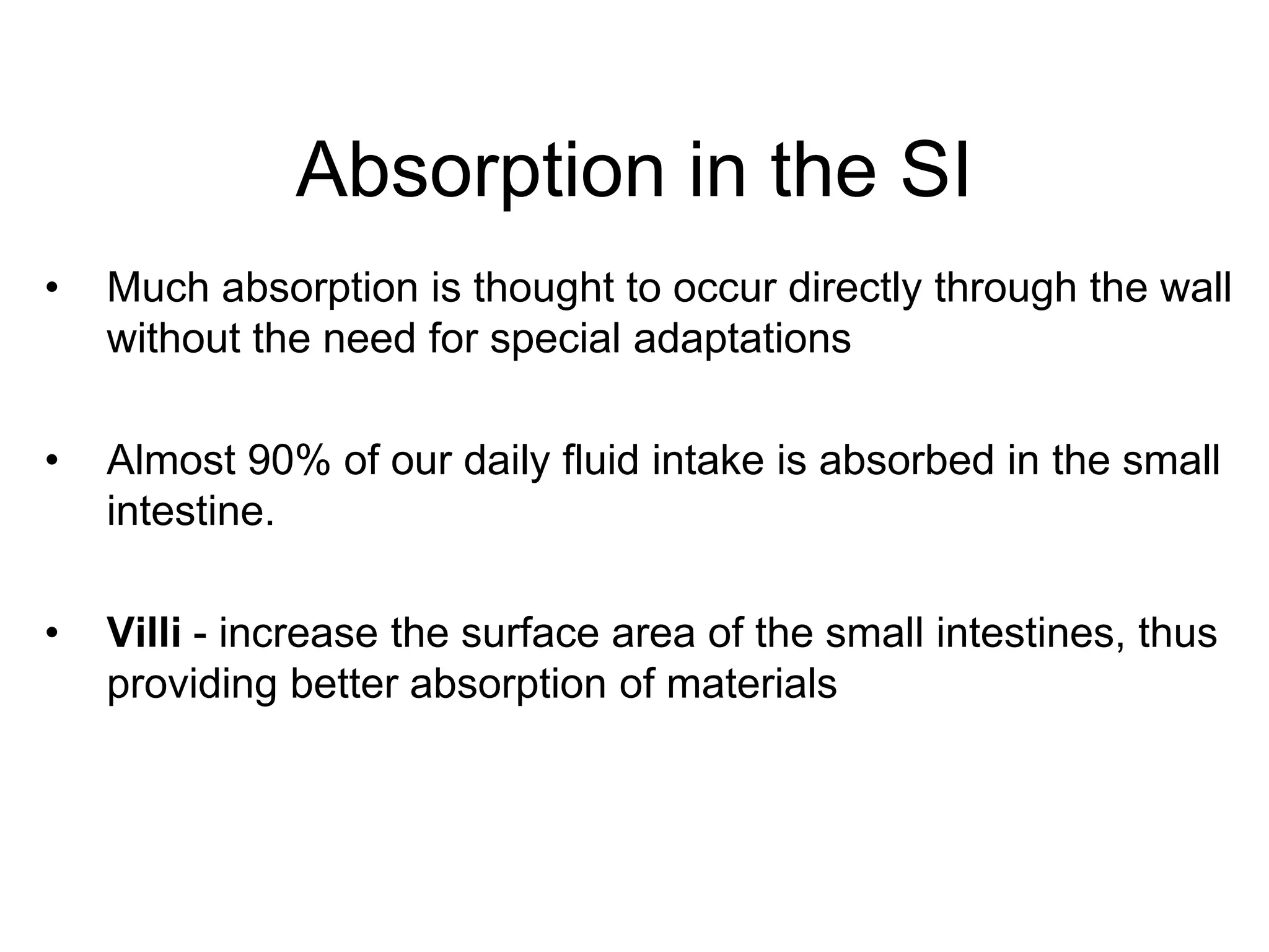Absorption in the SI
•   Much absorption is thought to occur directly through the wall
    without the need for special adaptations

•   Almost 90% of our daily fluid intake is absorbed in the small
    intestine.

•   Villi - increase the surface area of the small intestines, thus
    providing better absorption of materials
 