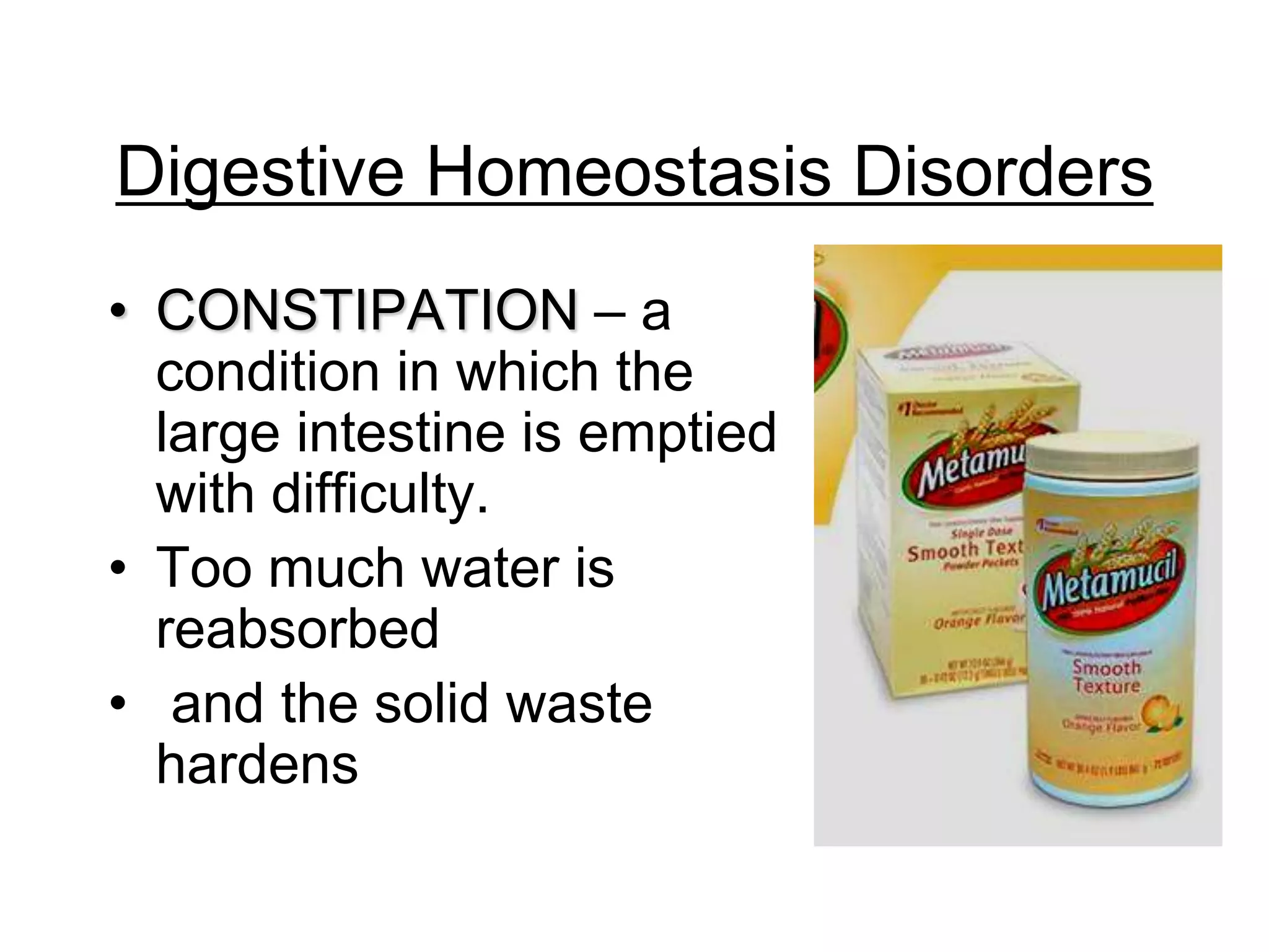 Digestive Homeostasis Disorders
• CONSTIPATION – a
  condition in which the
  large intestine is emptied
  with difficulty.
• Too much water is
  reabsorbed
• and the solid waste
  hardens
 