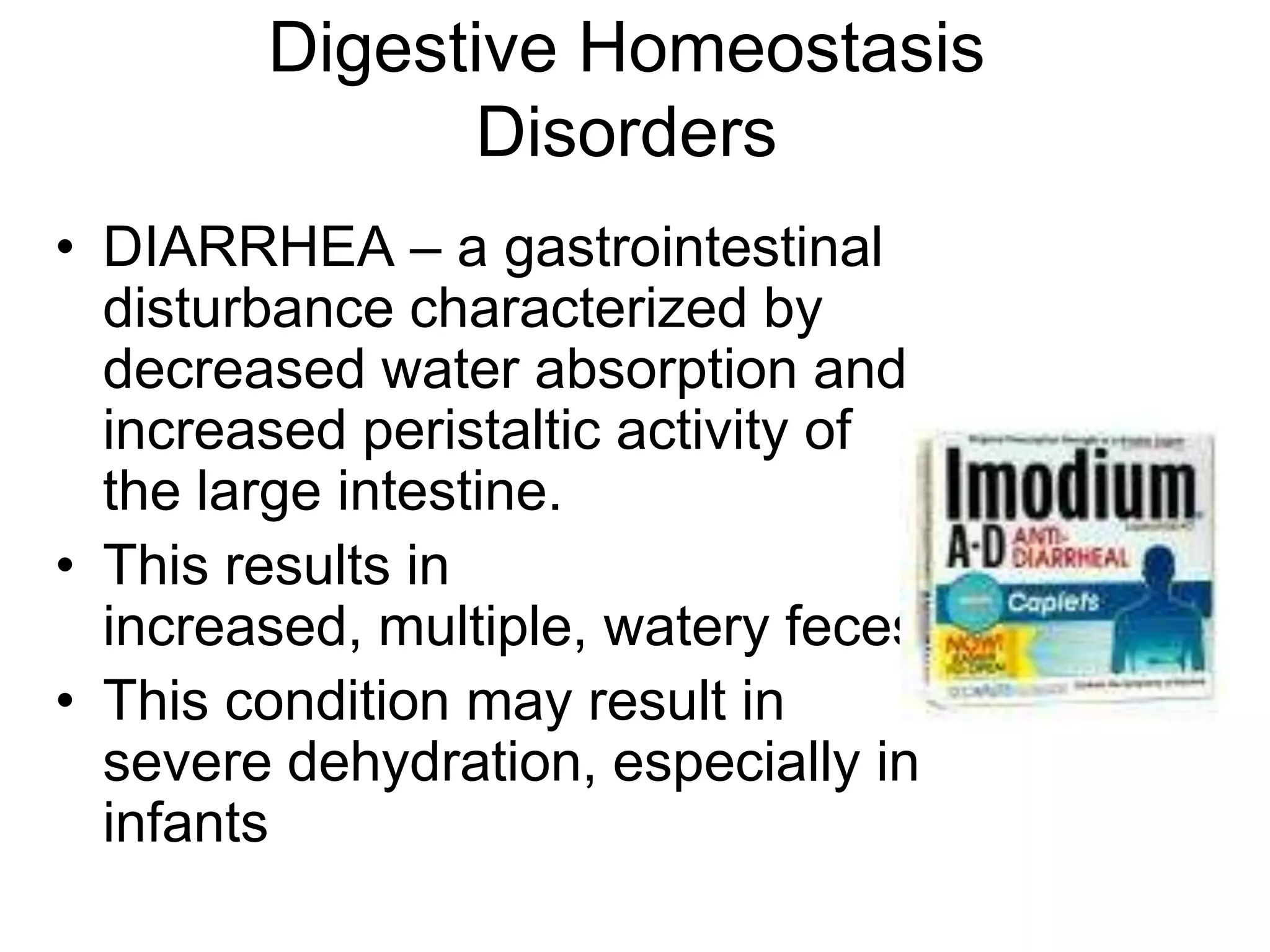 Digestive Homeostasis
              Disorders
• DIARRHEA – a gastrointestinal
  disturbance characterized by
  decreased water absorption and
  increased peristaltic activity of
  the large intestine.
• This results in
  increased, multiple, watery feces.
• This condition may result in
  severe dehydration, especially in
  infants
 