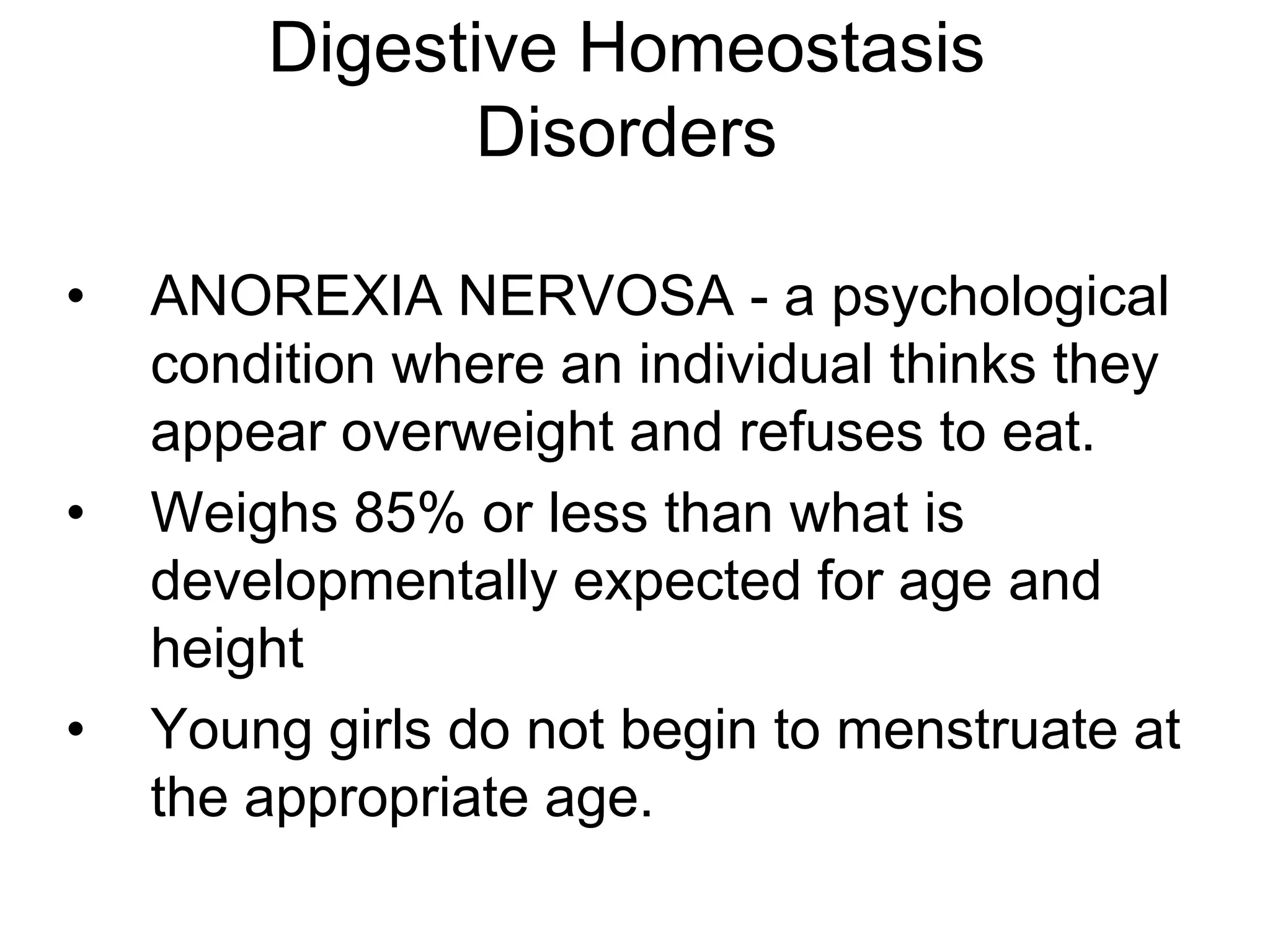 Digestive Homeostasis
              Disorders

•   ANOREXIA NERVOSA - a psychological
    condition where an individual thinks they
    appear overweight and refuses to eat.
•   Weighs 85% or less than what is
    developmentally expected for age and
    height
•   Young girls do not begin to menstruate at
    the appropriate age.
 