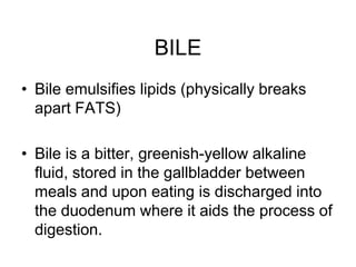 BILE
• Bile emulsifies lipids (physically breaks
apart FATS)
• Bile is a bitter, greenish-yellow alkaline
fluid, stored in the gallbladder between
meals and upon eating is discharged into
the duodenum where it aids the process of
digestion.
 