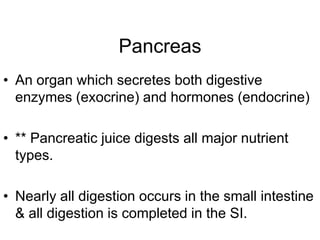 Pancreas
• An organ which secretes both digestive
enzymes (exocrine) and hormones (endocrine)
• ** Pancreatic juice digests all major nutrient
types.
• Nearly all digestion occurs in the small intestine
& all digestion is completed in the SI.
 