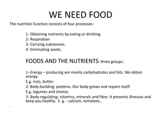 WE NEED FOOD • 
The nutrition function consists of four processes: 
1- Obtaining nutrients by eating or drinking. 
2- Respiration 
3- Carrying substances. 
4- Eliminating waste. 
FOODS AND THE NUTRIENTS: three groups: 
1- Energy – producing are mainly carbohydrates and fats. We obtain 
energy. 
E.g. nuts, butter. 
2- Body-building: proteins. Our body grows and repairs itself. 
E.g. legumes and cheese. 
3- Body-regulating: vitamins, minerals and fibre. It prevents illnesses and 
keep you healthy. E. g. : calcium, tomatoes.. 
• 
 