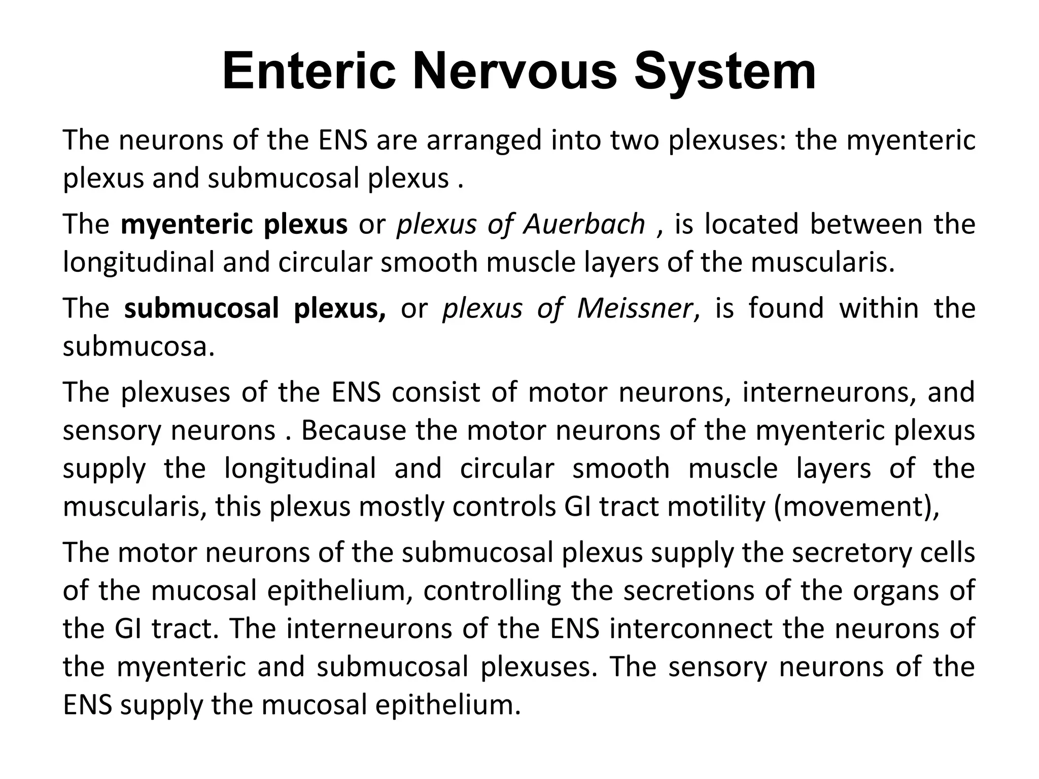Enteric Nervous System
The neurons of the ENS are arranged into two plexuses: the myenteric
plexus and submucosal plexus .
The myenteric plexus or plexus of Auerbach , is located between the
longitudinal and circular smooth muscle layers of the muscularis.
The submucosal plexus, or plexus of Meissner, is found within the
submucosa.
The plexuses of the ENS consist of motor neurons, interneurons, and
sensory neurons . Because the motor neurons of the myenteric plexus
supply the longitudinal and circular smooth muscle layers of the
muscularis, this plexus mostly controls GI tract motility (movement),
The motor neurons of the submucosal plexus supply the secretory cells
of the mucosal epithelium, controlling the secretions of the organs of
the GI tract. The interneurons of the ENS interconnect the neurons of
the myenteric and submucosal plexuses. The sensory neurons of the
ENS supply the mucosal epithelium.
 