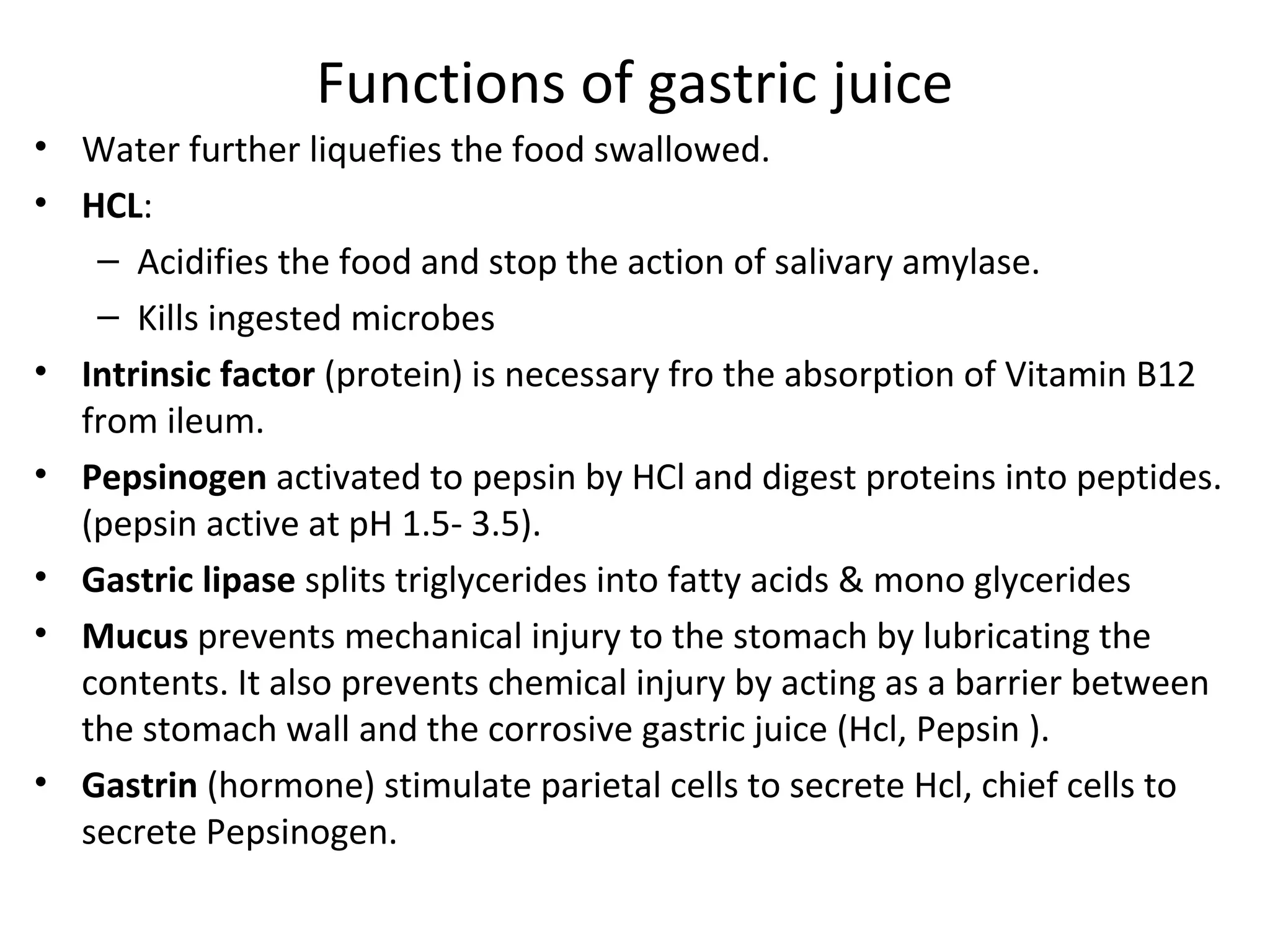 Functions of gastric juice
• Water further liquefies the food swallowed.
• HCL:
– Acidifies the food and stop the action of salivary amylase.
– Kills ingested microbes
• Intrinsic factor (protein) is necessary fro the absorption of Vitamin B12
from ileum.
• Pepsinogen activated to pepsin by HCl and digest proteins into peptides.
(pepsin active at pH 1.5- 3.5).
• Gastric lipase splits triglycerides into fatty acids & mono glycerides
• Mucus prevents mechanical injury to the stomach by lubricating the
contents. It also prevents chemical injury by acting as a barrier between
the stomach wall and the corrosive gastric juice (Hcl, Pepsin ).
• Gastrin (hormone) stimulate parietal cells to secrete Hcl, chief cells to
secrete Pepsinogen.
 