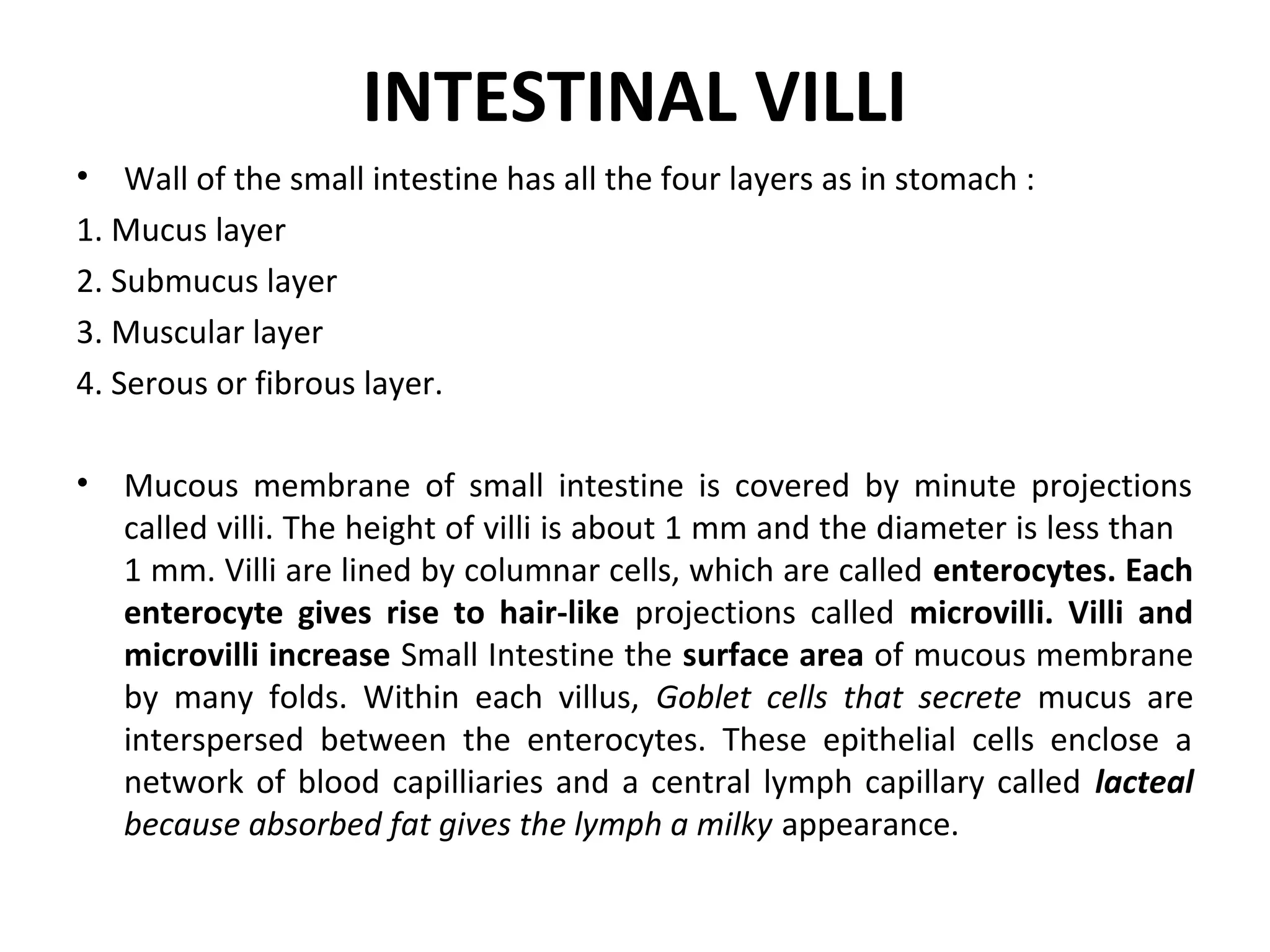 INTESTINAL VILLI
• Wall of the small intestine has all the four layers as in stomach :
1. Mucus layer
2. Submucus layer
3. Muscular layer
4. Serous or fibrous layer.
• Mucous membrane of small intestine is covered by minute projections
called villi. The height of villi is about 1 mm and the diameter is less than
1 mm. Villi are lined by columnar cells, which are called enterocytes. Each
enterocyte gives rise to hair-like projections called microvilli. Villi and
microvilli increase Small Intestine the surface area of mucous membrane
by many folds. Within each villus, Goblet cells that secrete mucus are
interspersed between the enterocytes. These epithelial cells enclose a
network of blood capilliaries and a central lymph capillary called lacteal
because absorbed fat gives the lymph a milky appearance.
 