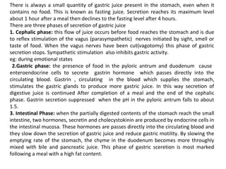 There is always a small quantity of gastric juice present in the stomach, even when it
contains no food. This is known as fasting juice. Secretion reaches its maximum level
about 1 hour after a meal then declines to the fasting level after 4 hours.
There are three phases of secretion of gastric juice
1. Cephalic phase: this flow of juice occurs before food reaches the stomach and is due
to reflex stimulation of the vagus (parasympathetic) nerves initiated by sight, smell or
taste of food. When the vagus nerves have been cut(vagotomy) this phase of gastric
secretion stops. Sympathetic stimulation also inhibits gastric activity.
eg: during emotional states
2.Gastric phase: the presence of food in the pyloric antrum and duodenum cause
enteroendocrine cells to secrete gastrin hormone which passes directly into the
circulating blood. Gastrin , circulating in the blood which supplies the stomach,
stimulates the gastric glands to produce more gastric juice. In this way secretion of
digestive juice is continued After completion of a meal and the end of the cephalic
phase. Gastrin secretion suppressed when the pH in the pyloric antrum falls to about
1.5.
3. Intestinal Phase: when the partially digested contents of the stomach reach the small
intestine, two hormones, secretin and cholecystokinin are produced by endocrine cells in
the intestinal mucosa. These hormones are passes directly into the circulating blood and
they slow down the secretion of gastric juice and reduce gastric motility. By slowing the
emptying rate of the stomach, the chyme in the duodenum becomes more throughly
mixed with bile and pancreatic juice. This phase of gastric sceretion is most marked
following a meal with a high fat content.
 