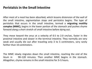 Peristalsis in the Small Intestine
After most of a meal has been absorbed, which lessens distension of the wall of
the small intestine, segmentation stops and peristalsis begins. The type of
peristalsis that occurs in the small intestine, termed a migrating motility
complex (MMC), begins in the lower portion of the stomach and pushes chyme
forward along a short stretch of small intestine before dying out.
They move toward the anus at a velocity of 0.5 to 2.0 cm/sec, faster in the
proximal intestine and slower in the terminal intestine. They normally are very
weak and usually die out after traveling only 3 to 5 centimeters, very rarely
farther than 10 centimeters.
The MMC slowly migrates down the small intestine, reaching the end of the
ileum in 90–120 minutes. Then another MMC begins in the stomach.
Altogether, chyme remains in the small intestine for 3–5 hours.
 