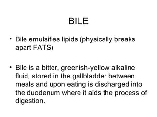 BILE
• Bile emulsifies lipids (physically breaks
apart FATS)
• Bile is a bitter, greenish-yellow alkaline
fluid, stored in the gallbladder between
meals and upon eating is discharged into
the duodenum where it aids the process of
digestion.
 