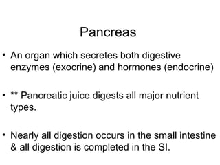 Pancreas
• An organ which secretes both digestive
enzymes (exocrine) and hormones (endocrine)
• ** Pancreatic juice digests all major nutrient
types.
• Nearly all digestion occurs in the small intestine
& all digestion is completed in the SI.
 