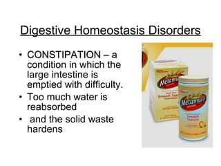 • CONSTIPATIONCONSTIPATION – a
condition in which the
large intestine is
emptied with difficulty.
• Too much water is
reabsorbed
• and the solid waste
hardens
Digestive Homeostasis Disorders
 