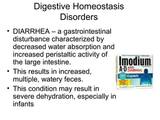 Digestive Homeostasis
Disorders
• DIARRHEA – a gastrointestinal
disturbance characterized by
decreased water absorption and
increased peristaltic activity of
the large intestine.
• This results in increased,
multiple, watery feces.
• This condition may result in
severe dehydration, especially in
infants
 