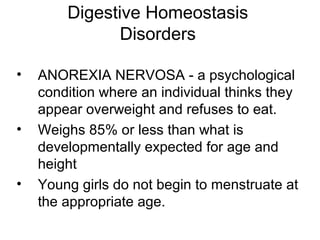Digestive Homeostasis
Disorders
• ANOREXIA NERVOSA - a psychological
condition where an individual thinks they
appear overweight and refuses to eat.
• Weighs 85% or less than what is
developmentally expected for age and
height
• Young girls do not begin to menstruate at
the appropriate age.
 
