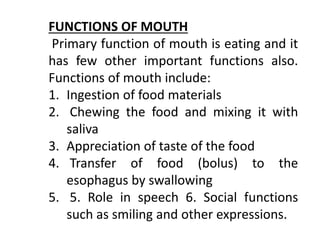 FUNCTIONS OF MOUTH
Primary function of mouth is eating and it
has few other important functions also.
Functions of mouth include:
1. Ingestion of food materials
2. Chewing the food and mixing it with
saliva
3. Appreciation of taste of the food
4. Transfer of food (bolus) to the
esophagus by swallowing
5. 5. Role in speech 6. Social functions
such as smiling and other expressions.
 