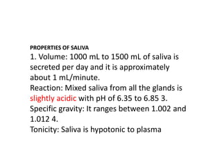 PROPERTIES OF SALIVA
1. Volume: 1000 mL to 1500 mL of saliva is
secreted per day and it is approximately
about 1 mL/minute.
Reaction: Mixed saliva from all the glands is
slightly acidic with pH of 6.35 to 6.85 3.
Specific gravity: It ranges between 1.002 and
1.012 4.
Tonicity: Saliva is hypotonic to plasma
 