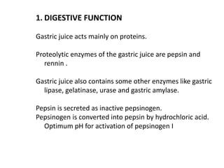 1. DIGESTIVE FUNCTION
Gastric juice acts mainly on proteins.
Proteolytic enzymes of the gastric juice are pepsin and
rennin .
Gastric juice also contains some other enzymes like gastric
lipase, gelatinase, urase and gastric amylase.
Pepsin is secreted as inactive pepsinogen.
Pepsinogen is converted into pepsin by hydrochloric acid.
Optimum pH for activation of pepsinogen I
 
