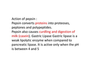 Action of pepsin :
Pepsin converts proteins into proteoses,
peptones and polypeptides.
Pepsin also causes curdling and digestion of
milk (casein). Gastric Lipase Gastric lipase is a
weak lipolytic enzyme when compared to
pancreatic lipase. It is active only when the pH
is between 4 and 5
 