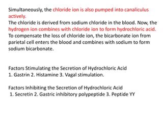 Simultaneously, the chloride ion is also pumped into canaliculus
actively.
The chloride is derived from sodium chloride in the blood. Now, the
hydrogen ion combines with chloride ion to form hydrochloric acid.
To compensate the loss of chloride ion, the bicarbonate ion from
parietal cell enters the blood and combines with sodium to form
sodium bicarbonate.
Factors Stimulating the Secretion of Hydrochloric Acid
1. Gastrin 2. Histamine 3. Vagal stimulation.
Factors Inhibiting the Secretion of Hydrochloric Acid
1. Secretin 2. Gastric inhibitory polypeptide 3. Peptide YY
 