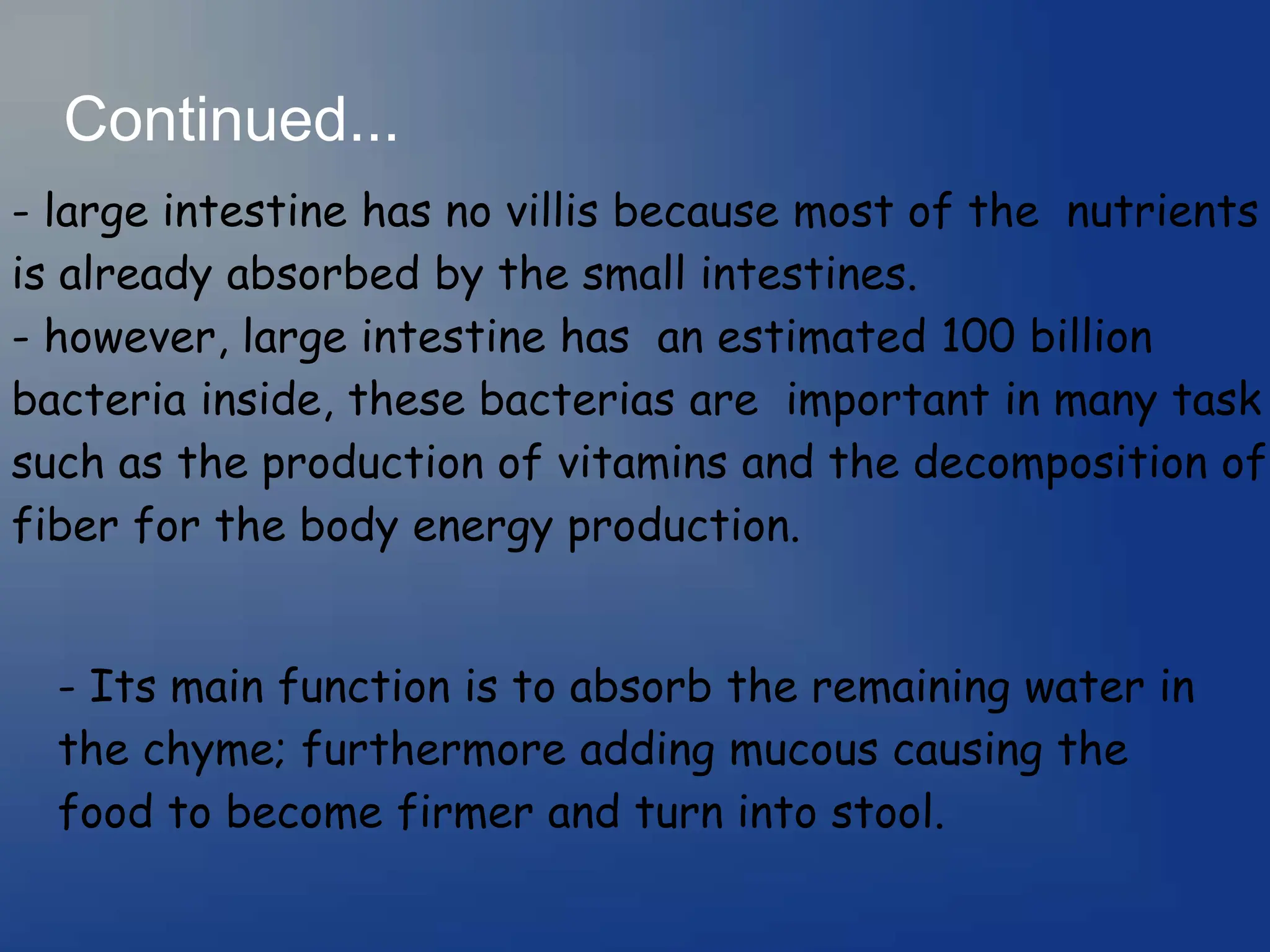 Continued...
- large intestine has no villis because most of the nutrients
is already absorbed by the small intestines.
- however, large intestine has an estimated 100 billion
bacteria inside, these bacterias are important in many task
such as the production of vitamins and the decomposition of
fiber for the body energy production.
- Its main function is to absorb the remaining water in
the chyme; furthermore adding mucous causing the
food to become firmer and turn into stool.
 