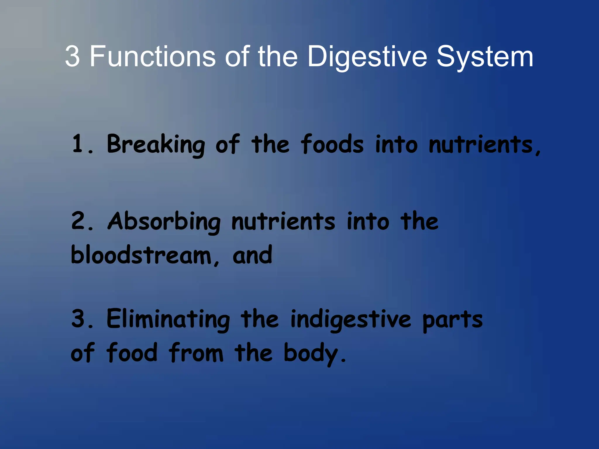 3 Functions of the Digestive System
1. Breaking of the foods into nutrients,
2. Absorbing nutrients into the
bloodstream, and
3. Eliminating the indigestive parts
of food from the body.
 
