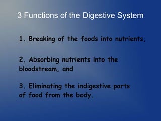 3 Functions of the Digestive System
1. Breaking of the foods into nutrients,
2. Absorbing nutrients into the
bloodstream, and
3. Eliminating the indigestive parts
of food from the body.
 