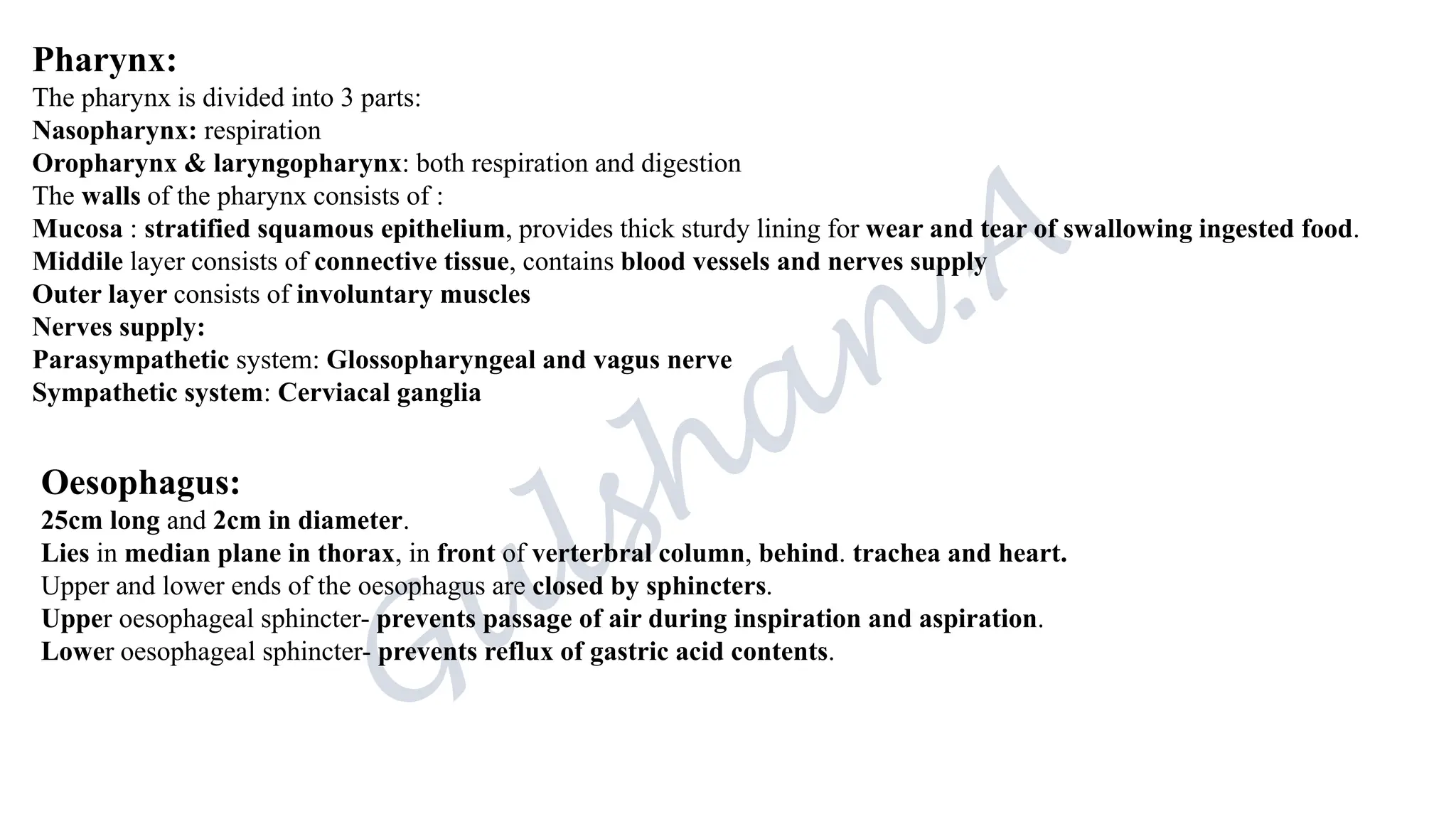 Pharynx:
The pharynx is divided into 3 parts:
Nasopharynx: respiration
Oropharynx & laryngopharynx: both respiration and digestion
The walls of the pharynx consists of :
Mucosa : stratified squamous epithelium, provides thick sturdy lining for wear and tear of swallowing ingested food.
Middile layer consists of connective tissue, contains blood vessels and nerves supply
Outer layer consists of involuntary muscles
Nerves supply:
Parasympathetic system: Glossopharyngeal and vagus nerve
Sympathetic system: Cerviacal ganglia
Oesophagus:
25cm long and 2cm in diameter.
Lies in median plane in thorax, in front of verterbral column, behind. trachea and heart.
Upper and lower ends of the oesophagus are closed by sphincters.
Upper oesophageal sphincter- prevents passage of air during inspiration and aspiration.
Lower oesophageal sphincter- prevents reflux of gastric acid contents.
 