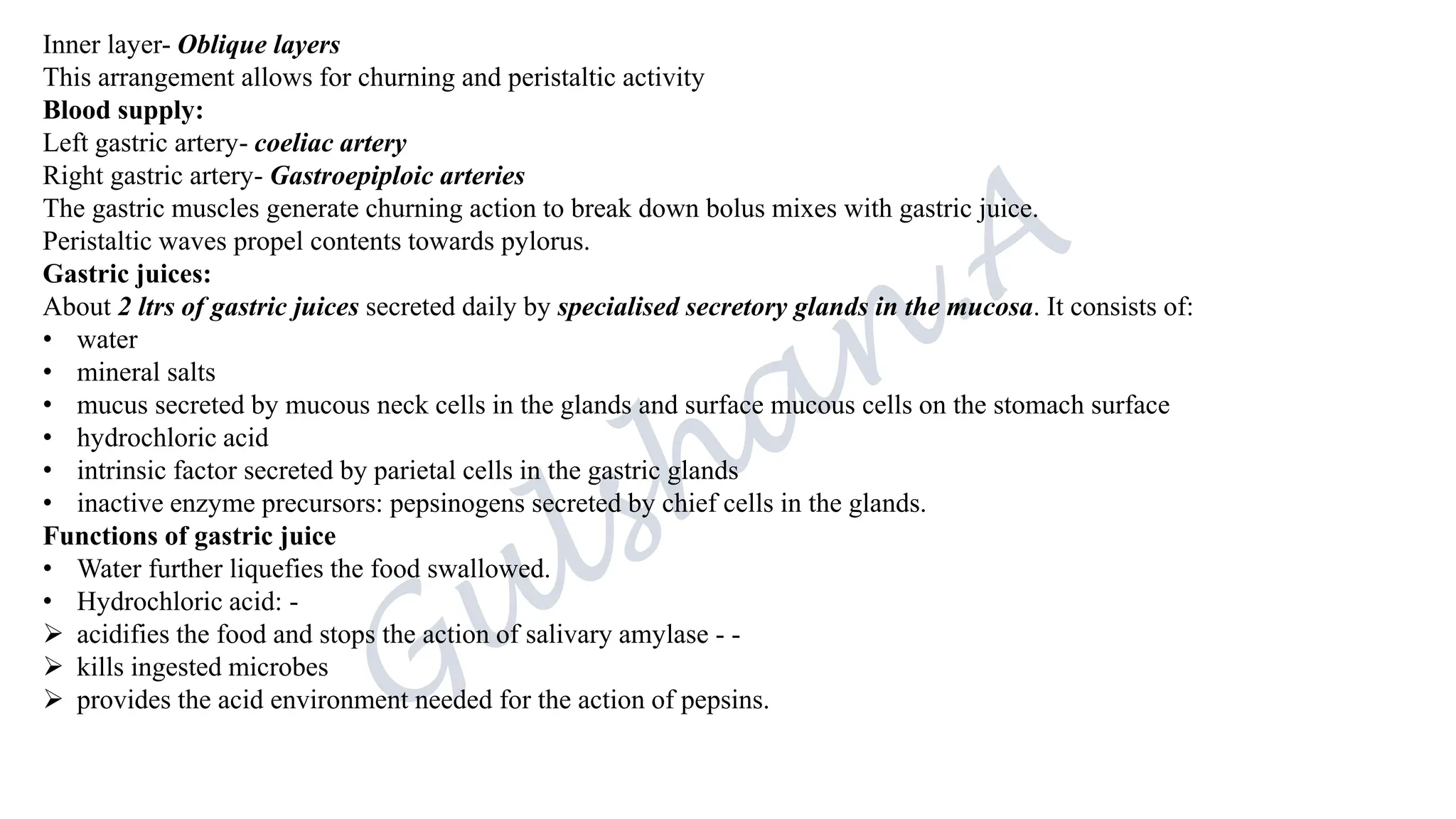 Inner layer- Oblique layers
This arrangement allows for churning and peristaltic activity
Blood supply:
Left gastric artery- coeliac artery
Right gastric artery- Gastroepiploic arteries
The gastric muscles generate churning action to break down bolus mixes with gastric juice.
Peristaltic waves propel contents towards pylorus.
Gastric juices:
About 2 ltrs of gastric juices secreted daily by specialised secretory glands in the mucosa. It consists of:
• water
• mineral salts
• mucus secreted by mucous neck cells in the glands and surface mucous cells on the stomach surface
• hydrochloric acid
• intrinsic factor secreted by parietal cells in the gastric glands
• inactive enzyme precursors: pepsinogens secreted by chief cells in the glands.
Functions of gastric juice
• Water further liquefies the food swallowed.
• Hydrochloric acid: -
➢ acidifies the food and stops the action of salivary amylase - -
➢ kills ingested microbes
➢ provides the acid environment needed for the action of pepsins.
 