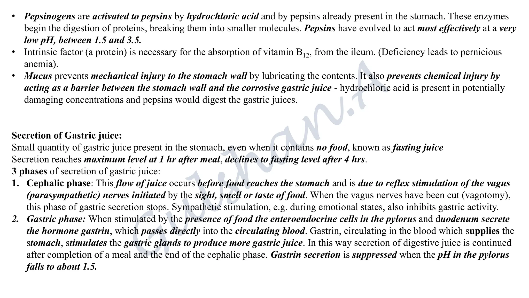 • Pepsinogens are activated to pepsins by hydrochloric acid and by pepsins already present in the stomach. These enzymes
begin the digestion of proteins, breaking them into smaller molecules. Pepsins have evolved to act most effectively at a very
low pH, between 1.5 and 3.5.
• Intrinsic factor (a protein) is necessary for the absorption of vitamin B12, from the ileum. (Deficiency leads to pernicious
anemia).
• Mucus prevents mechanical injury to the stomach wall by lubricating the contents. It also prevents chemical injury by
acting as a barrier between the stomach wall and the corrosive gastric juice - hydrochloric acid is present in potentially
damaging concentrations and pepsins would digest the gastric juices.
Secretion of Gastric juice:
Small quantity of gastric juice present in the stomach, even when it contains no food, known as fasting juice
Secretion reaches maximum level at 1 hr after meal, declines to fasting level after 4 hrs.
3 phases of secretion of gastric juice:
1. Cephalic phase: This flow of juice occurs before food reaches the stomach and is due to reflex stimulation of the vagus
(parasympathetic) nerves initiated by the sight, smell or taste of food. When the vagus nerves have been cut (vagotomy),
this phase of gastric secretion stops. Sympathetic stimulation, e.g. during emotional states, also inhibits gastric activity.
2. Gastric phase: When stimulated by the presence of food the enteroendocrine cells in the pylorus and duodenum secrete
the hormone gastrin, which passes directly into the circulating blood. Gastrin, circulating in the blood which supplies the
stomach, stimulates the gastric glands to produce more gastric juice. In this way secretion of digestive juice is continued
after completion of a meal and the end of the cephalic phase. Gastrin secretion is suppressed when the pH in the pylorus
falls to about 1.5.
 