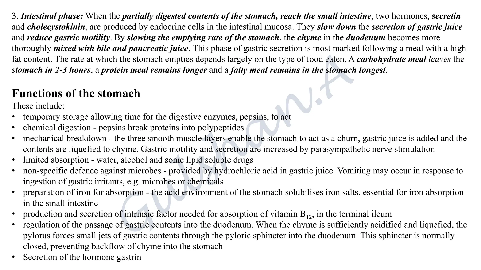 3. Intestinal phase: When the partially digested contents of the stomach, reach the small intestine, two hormones, secretin
and cholecystokinin, are produced by endocrine cells in the intestinal mucosa. They slow down the secretion of gastric juice
and reduce gastric motility. By slowing the emptying rate of the stomach, the chyme in the duodenum becomes more
thoroughly mixed with bile and pancreatic juice. This phase of gastric secretion is most marked following a meal with a high
fat content. The rate at which the stomach empties depends largely on the type of food eaten. A carbohydrate meal leaves the
stomach in 2-3 hours, a protein meal remains longer and a fatty meal remains in the stomach longest.
Functions of the stomach
These include:
• temporary storage allowing time for the digestive enzymes, pepsins, to act
• chemical digestion - pepsins break proteins into polypeptides
• mechanical breakdown - the three smooth muscle layers enable the stomach to act as a churn, gastric juice is added and the
contents are liquefied to chyme. Gastric motility and secretion are increased by parasympathetic nerve stimulation
• limited absorption - water, alcohol and some lipid soluble drugs
• non-specific defence against microbes - provided by hydrochloric acid in gastric juice. Vomiting may occur in response to
ingestion of gastric irritants, e.g. microbes or chemicals
• preparation of iron for absorption - the acid environment of the stomach solubilises iron salts, essential for iron absorption
in the small intestine
• production and secretion of intrinsic factor needed for absorption of vitamin B12, in the terminal ileum
• regulation of the passage of gastric contents into the duodenum. When the chyme is sufficiently acidified and liquefied, the
pylorus forces small jets of gastric contents through the pyloric sphincter into the duodenum. This sphincter is normally
closed, preventing backflow of chyme into the stomach
• Secretion of the hormone gastrin
 